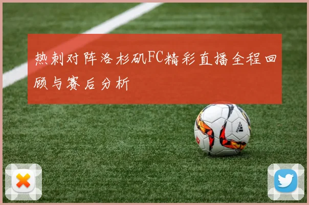 热刺对阵洛杉矶FC精彩直播全程回顾与赛后分析