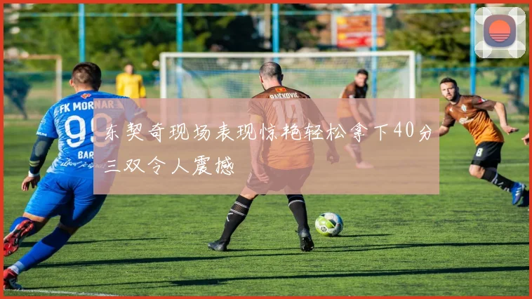 东契奇现场表现惊艳轻松拿下40分三双令人震撼