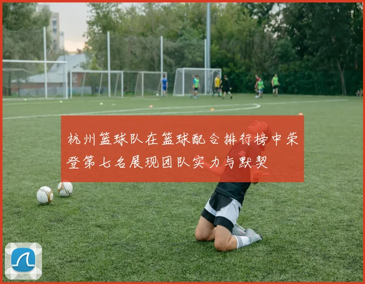 杭州篮球队在篮球配合排行榜中荣登第七名展现团队实力与默契