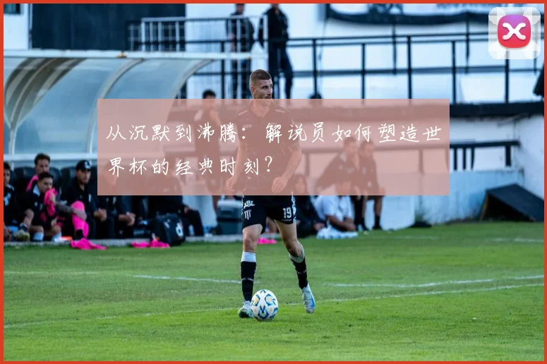 从沉默到沸腾：解说员如何塑造世界杯的经典时刻？