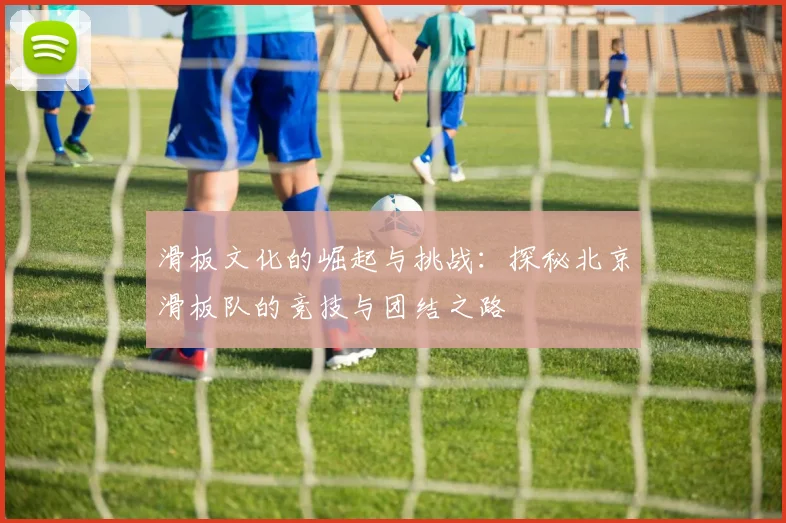 滑板文化的崛起与挑战：探秘北京滑板队的竞技与团结之路