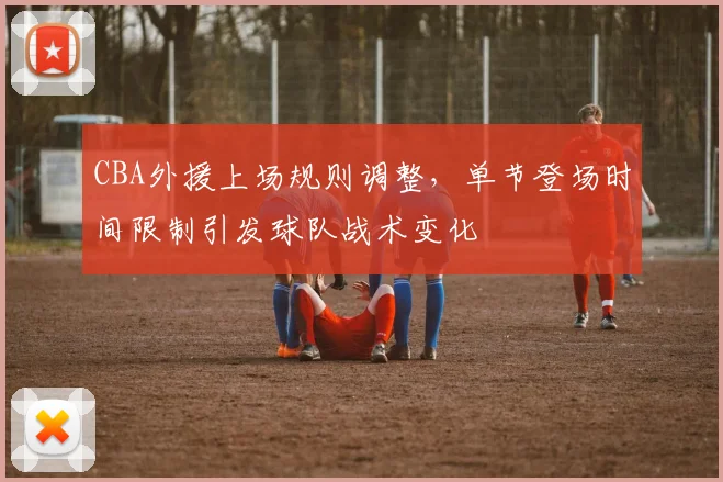 CBA外援上场规则调整，单节登场时间限制引发球队战术变化