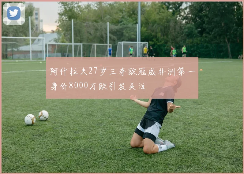 阿什拉夫27岁三夺欧冠成非洲第一身价8000万欧引发关注