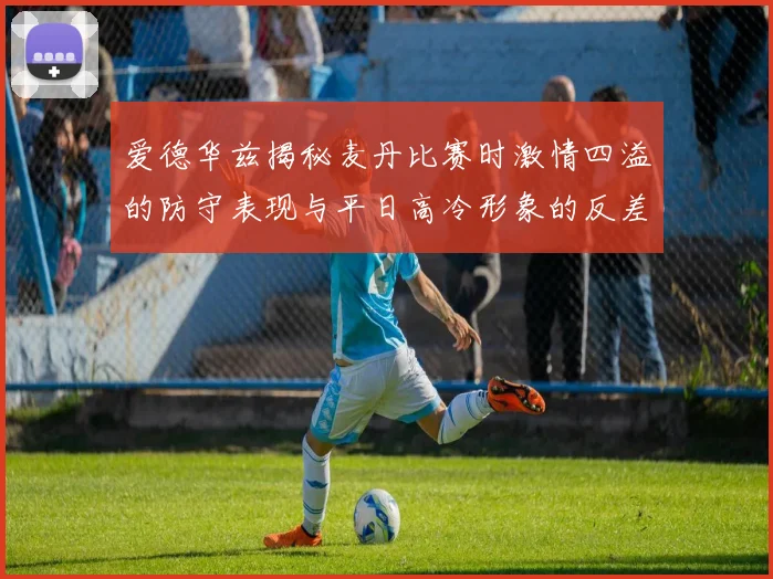 爱德华兹揭秘麦丹比赛时激情四溢的防守表现与平日高冷形象的反差
